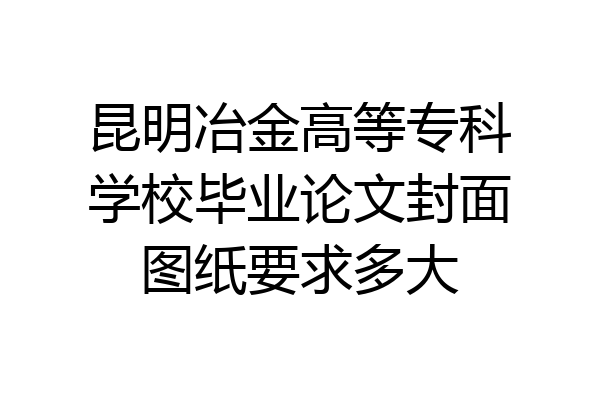 昆明冶金高等专科学校毕业论文封面图纸要求多大