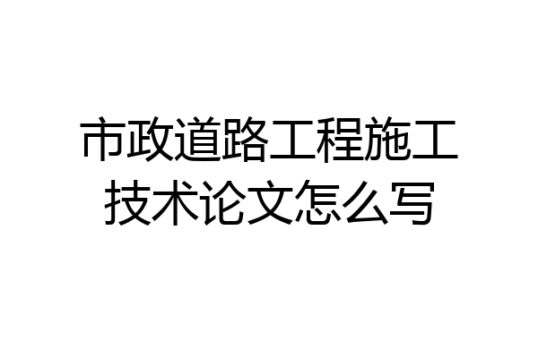 市政道路工程施工技术论文怎么写