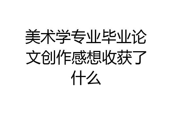 美术学专业毕业论文创作感想收获了什么
