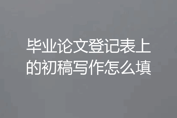 毕业论文登记表上的初稿写作怎么填