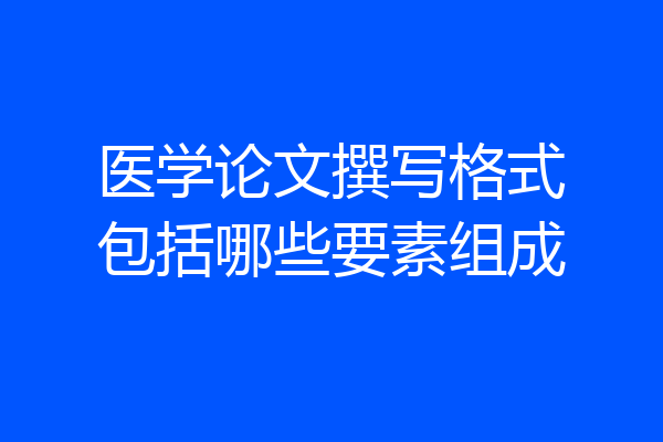医学论文撰写格式包括哪些要素组成
