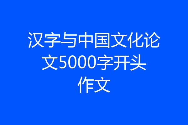 汉字与中国文化论文5000字开头作文