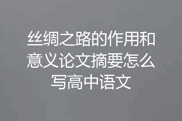 丝绸之路的作用和意义论文摘要怎么写高中语文