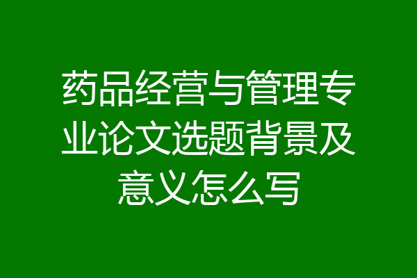 药品经营与管理专业论文选题背景及意义怎么写