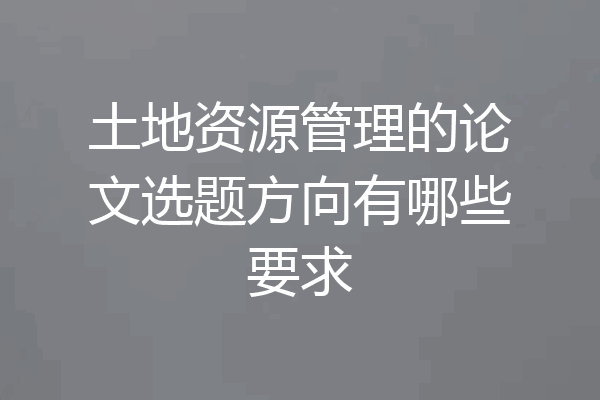 土地资源管理的论文选题方向有哪些要求