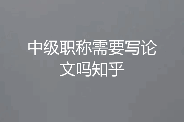 中级职称需要写论文吗知乎