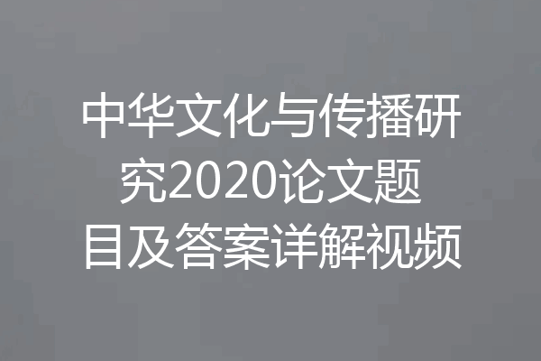 中华文化与传播研究2020论文题目及答案详解视频