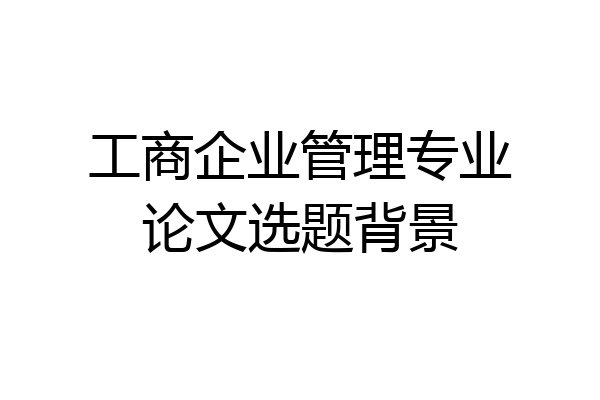 工商企业管理专业论文选题背景