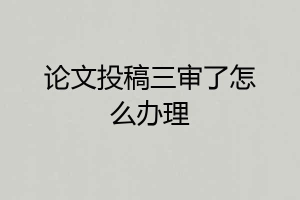 论文投稿三审了怎么办理