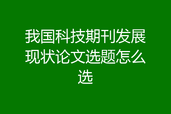 我国科技期刊发展现状论文选题怎么选