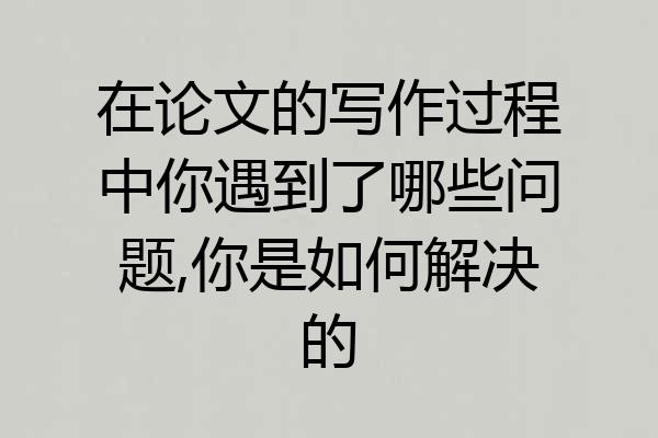 在论文的写作过程中你遇到了哪些问题,你是如何解决的