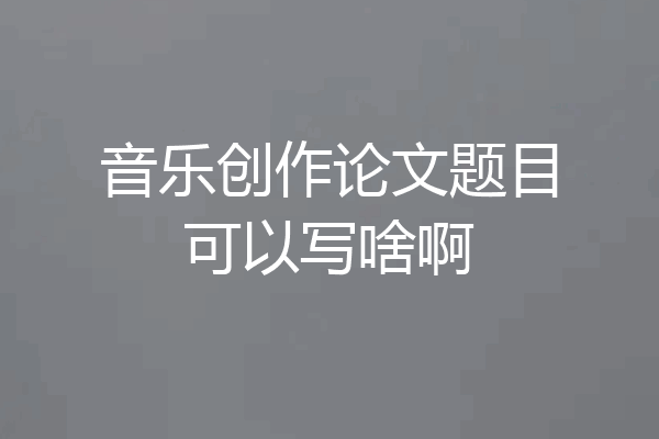 音乐创作论文题目可以写啥啊