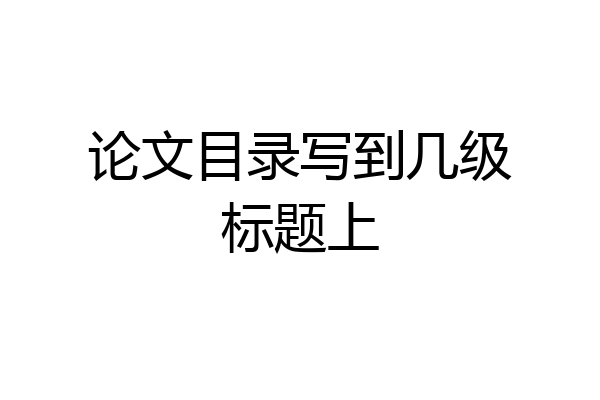 论文目录写到几级标题上