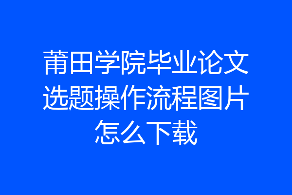 莆田学院毕业论文选题操作流程图片怎么下载