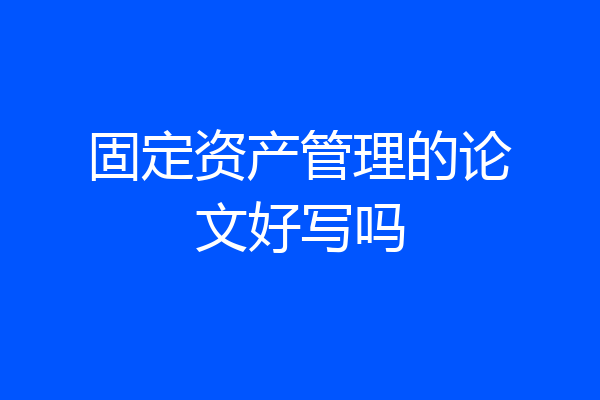 固定资产管理的论文好写吗