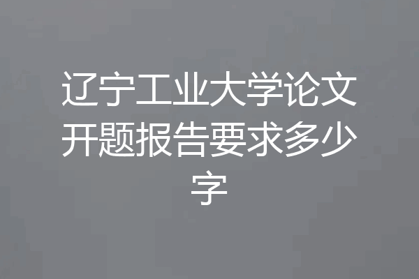 辽宁工业大学论文开题报告要求多少字