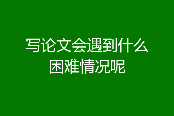 写论文会遇到什么困难情况呢