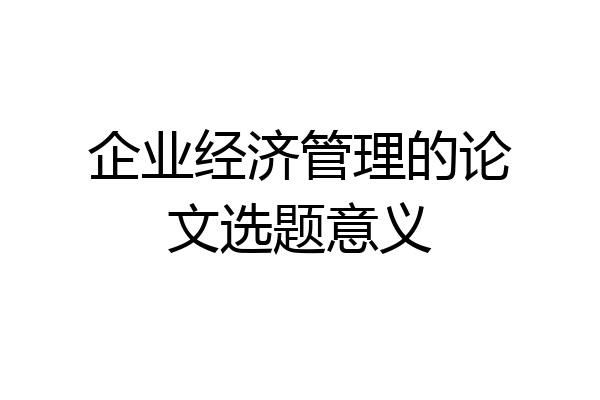 企业经济管理的论文选题意义
