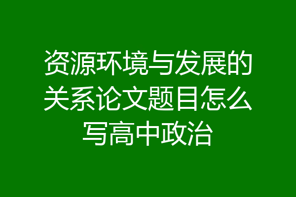 资源环境与发展的关系论文题目怎么写高中政治