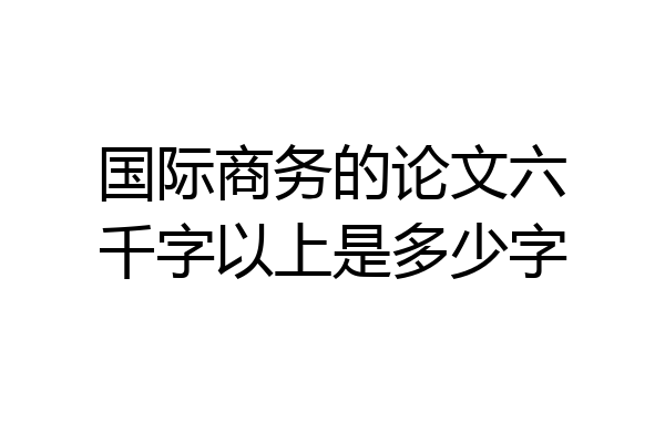 国际商务的论文六千字以上是多少字