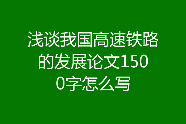 浅谈我国高速铁路的发展论文1500字怎么写