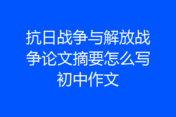 抗日战争与解放战争论文摘要怎么写初中作文