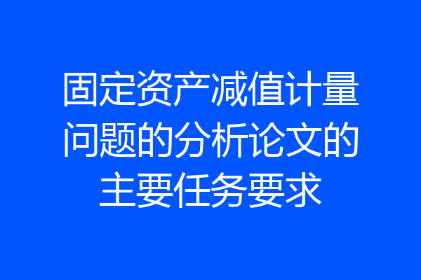 固定资产减值计量问题的分析论文的主要任务要求