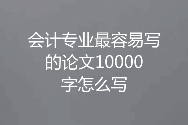 会计专业最容易写的论文10000字怎么写