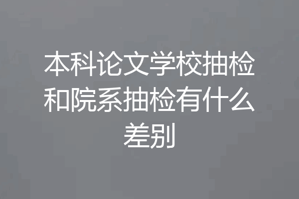 本科论文学校抽检和院系抽检有什么差别