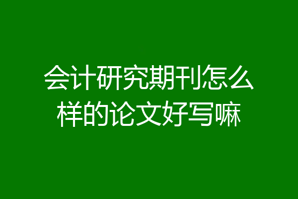 会计研究期刊怎么样的论文好写嘛