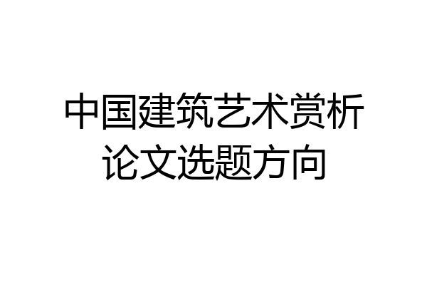 中国建筑艺术赏析论文选题方向