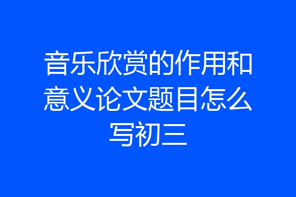 音乐欣赏的作用和意义论文题目怎么写初三