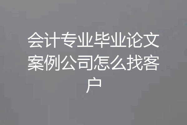 会计专业毕业论文案例公司怎么找客户