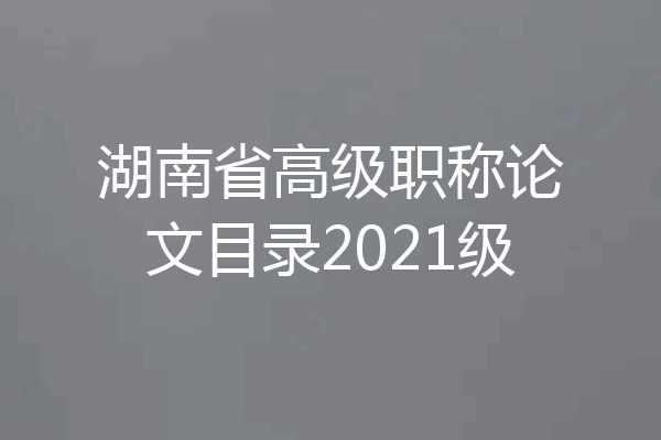 湖南省高级职称论文目录2021级