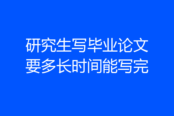 研究生写毕业论文要多长时间能写完