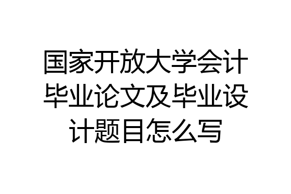 国家开放大学会计毕业论文及毕业设计题目怎么写