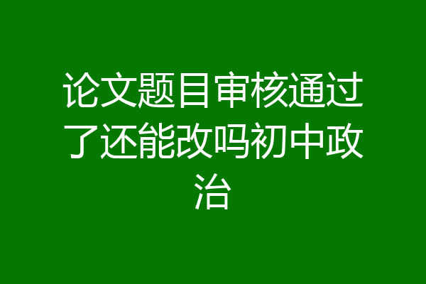 论文题目审核通过了还能改吗初中政治