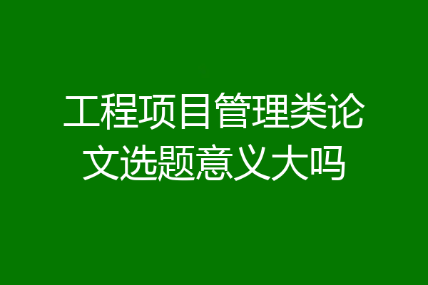 工程项目管理类论文选题意义大吗