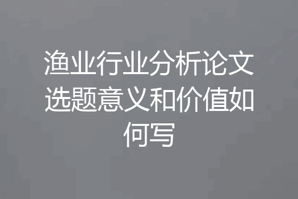 渔业行业分析论文选题意义和价值如何写