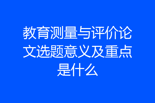 教育测量与评价论文选题意义及重点是什么
