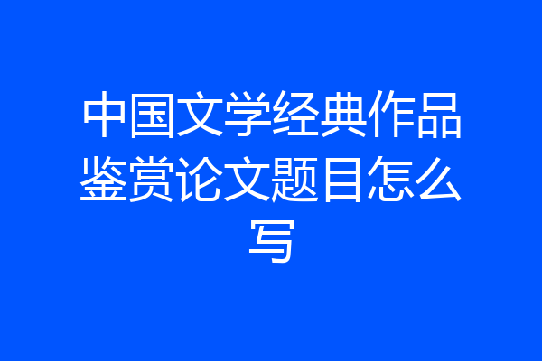 中国文学经典作品鉴赏论文题目怎么写