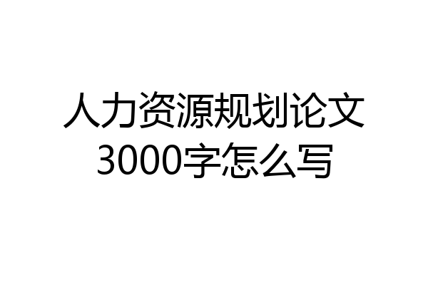 人力资源规划论文3000字怎么写