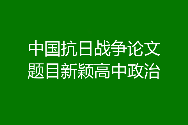 中国抗日战争论文题目新颖高中政治