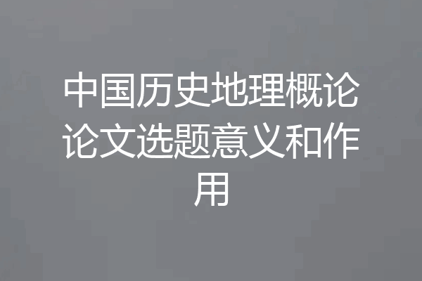 中国历史地理概论论文选题意义和作用