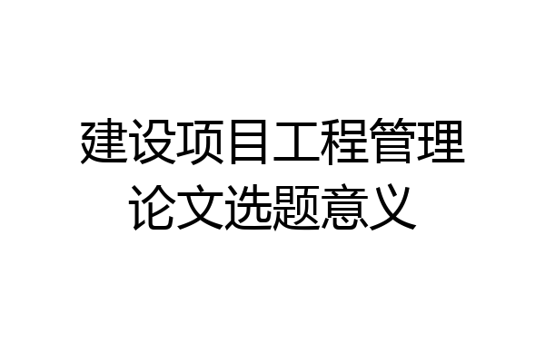 建设项目工程管理论文选题意义