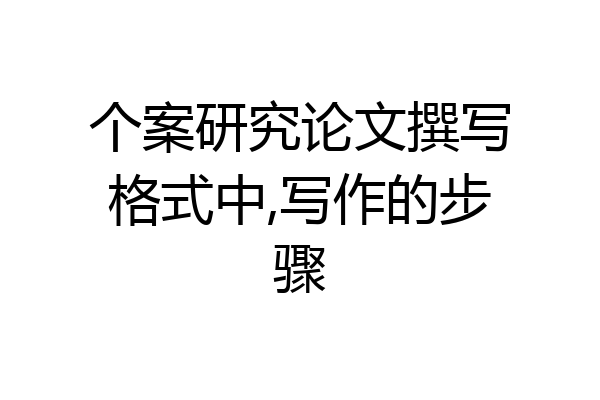 个案研究论文撰写格式中,写作的步骤