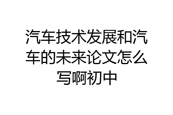 汽车技术发展和汽车的未来论文怎么写啊初中