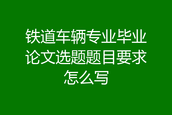 铁道车辆专业毕业论文选题题目要求怎么写