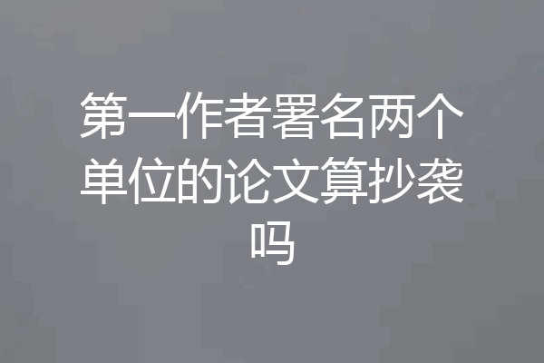 第一作者署名两个单位的论文算抄袭吗