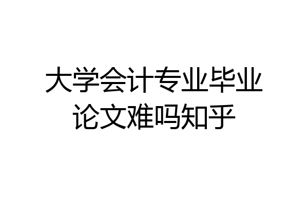 大学会计专业毕业论文难吗知乎